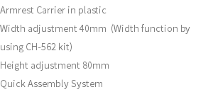 Armrest Carrier in plastic Width adjustment 40mm (Width function by using CH-562 kit) Height adjustment 80mm Quick Assembly System