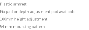 Plastic armrest Fix pad or depth adjustment pad available 100mm height adjustment 54 mm mounting pattern