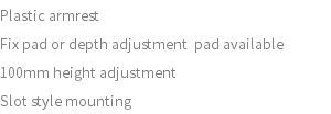 Plastic armrest Fix pad or depth adjustment pad available 100mm height adjustment Slot style mounting