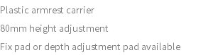 Plastic armrest carrier 80mm height adjustment Fix pad or depth adjustment pad available