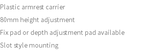 Plastic armrest carrier 80mm height adjustment Fix pad or depth adjustment pad available Slot style mounting