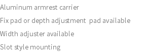 Aluminum armrest carrier Fix pad or depth adjustment pad available Width adjuster available Slot style mounting 